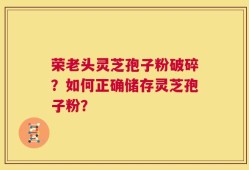 荣老头灵芝孢子粉破碎？如何正确储存灵芝孢子粉？