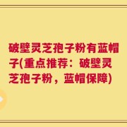 破壁灵芝孢子粉有蓝帽子(重点推荐：破壁灵芝孢子粉，蓝帽保障)