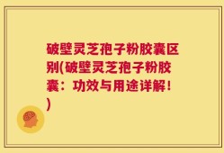 破壁灵芝孢子粉胶囊区别(破壁灵芝孢子粉胶囊：功效与用途详解！)