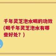 千年灵芝泡水喝的功效(喝千年灵芝泡水有哪些好处？)
