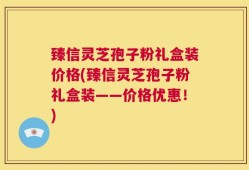 臻信灵芝孢子粉礼盒装价格(臻信灵芝孢子粉礼盒装——价格优惠！)