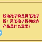 线油孢子粉是灵芝孢子粉？灵芝孢子粉初级农产品是什么意思？