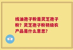 线油孢子粉是灵芝孢子粉？灵芝孢子粉初级农产品是什么意思？