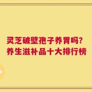灵芝破壁孢子养胃吗？养生滋补品十大排行榜