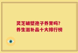 灵芝破壁孢子养胃吗？养生滋补品十大排行榜