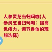 人参灵芝当归玛咖(人参灵芝当归玛咖：提高免疫力，调节身体的理想选择)