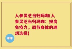 人参灵芝当归玛咖(人参灵芝当归玛咖：提高免疫力，调节身体的理想选择)