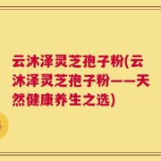 云沐泽灵芝孢子粉(云沐泽灵芝孢子粉——天然健康养生之选)