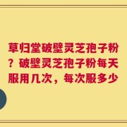 草归堂破壁灵芝孢子粉？破壁灵芝孢子粉每天服用几次，每次服多少