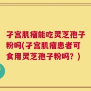 孑宫肌瘤能吃灵芝孢子粉吗(孑宫肌瘤患者可食用灵芝孢子粉吗？)