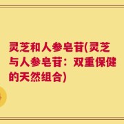 灵芝和人参皂苷(灵芝与人参皂苷：双重保健的天然组合)
