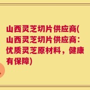 山西灵芝切片供应商(山西灵芝切片供应商：优质灵芝原材料，健康有保障)