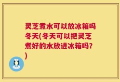 灵芝煮水可以放冰箱吗冬天(冬天可以把灵芝煮好的水放进冰箱吗？)