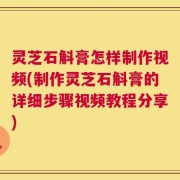 灵芝石斛膏怎样制作视频(制作灵芝石斛膏的详细步骤视频教程分享)