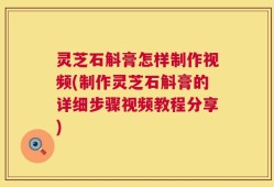 灵芝石斛膏怎样制作视频(制作灵芝石斛膏的详细步骤视频教程分享)