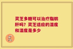 灵芝多糖可以治疗脂肪肝吗？灵芝适应的湿度和湿度是多少