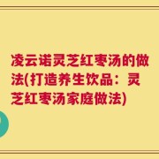 凌云诺灵芝红枣汤的做法(打造养生饮品：灵芝红枣汤家庭做法)