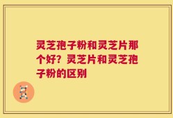 灵芝孢子粉和灵芝片那个好？灵芝片和灵芝孢子粉的区别
