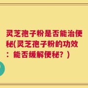 灵芝孢子粉是否能治便秘(灵芝孢子粉的功效：能否缓解便秘？)