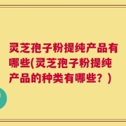 灵芝孢子粉提纯产品有哪些(灵芝孢子粉提纯产品的种类有哪些？)