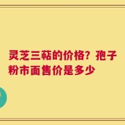 灵芝三萜的价格？孢子粉市面售价是多少