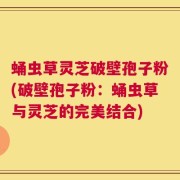 蛹虫草灵芝破壁孢子粉(破壁孢子粉：蛹虫草与灵芝的完美结合)