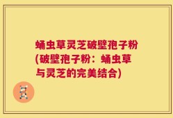 蛹虫草灵芝破壁孢子粉(破壁孢子粉：蛹虫草与灵芝的完美结合)