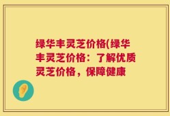 绿华丰灵芝价格(绿华丰灵芝价格：了解优质灵芝价格，保障健康