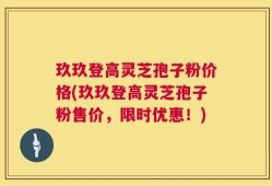 玖玖登高灵芝孢子粉价格(玖玖登高灵芝孢子粉售价，限时优惠！)