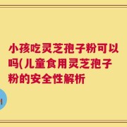 小孩吃灵芝孢子粉可以吗(儿童食用灵芝孢子粉的安全性解析