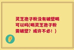 灵芝孢子粉没有破壁喝可以吗(喝灵芝孢子粉需破壁？或许不必！)