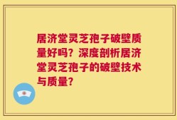 居济堂灵芝孢子破壁质量好吗？深度剖析居济堂灵芝孢子的破壁技术与质量？