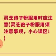 灵芝孢子粉服用时应注意(灵芝孢子粉服用须注意事项，小心误区！)