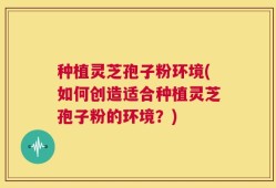 种植灵芝孢子粉环境(如何创造适合种植灵芝孢子粉的环境？)