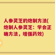 人参灵芝的炮制方法(炮制人参灵芝：学会正确方法，增强药效)