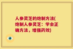 人参灵芝的炮制方法(炮制人参灵芝：学会正确方法，增强药效)