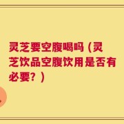 灵芝要空腹喝吗 (灵芝饮品空腹饮用是否有必要？)