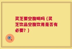 灵芝要空腹喝吗 (灵芝饮品空腹饮用是否有必要？)