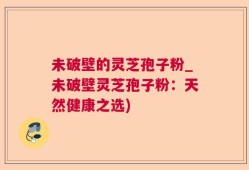 未破壁的灵芝孢子粉_未破壁灵芝孢子粉：天然健康之选)