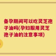 备孕期间可以吃灵芝孢子油吗(孕妇服用灵芝孢子油的注意事项)