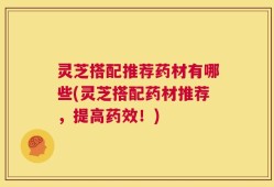 灵芝搭配推荐药材有哪些(灵芝搭配药材推荐，提高药效！)