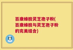 百康蜂胶灵芝孢子粉(百康蜂胶与灵芝孢子粉的完美组合)