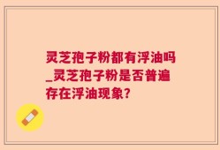 灵芝孢子粉都有浮油吗_灵芝孢子粉是否普遍存在浮油现象？