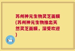 苏州神元生物灵芝面膜(苏州神元生物推出天然灵芝面膜，深受欢迎)