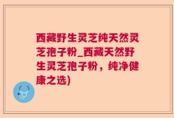 西藏野生灵芝纯天然灵芝孢子粉_西藏天然野生灵芝孢子粉，纯净健康之选)