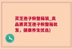 灵芝孢子粉整箱装_高品质灵芝孢子粉整箱批发，健康养生优选)