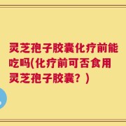 灵芝孢子胶囊化疗前能吃吗(化疗前可否食用灵芝孢子胶囊？)
