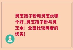 灵芝孢子粉和灵芝水哪个好_灵芝孢子粉与灵芝水：全面比较两者的优劣)