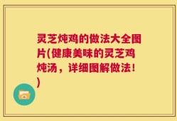 灵芝炖鸡的做法大全图片(健康美味的灵芝鸡炖汤，详细图解做法！)