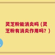 灵芝粉能消炎吗 (灵芝粉有消炎作用吗？)